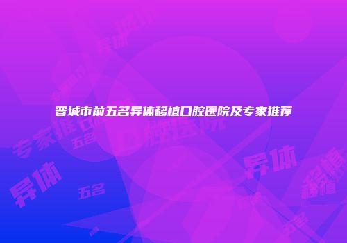 晋城市前五名异体移植口腔医院及专家推荐