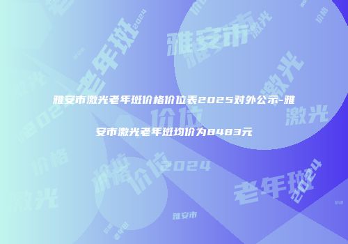 雅安市激光老年斑价格价位表2025对外公示-雅安市激光老年斑均价为8483元