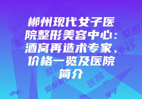 郴州现代女子医院整形美容中心：酒窝再造术专家、价格一览及医院简介