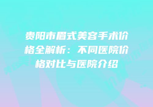 贵阳市眉式美容手术价格全解析：不同医院价格对比与医院介绍