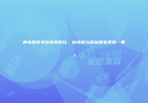 青岛整形美容医院对比：缤悦容与熙朵哪家更胜一筹？