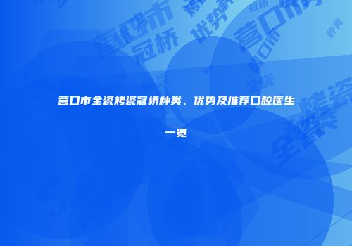 营口市全瓷烤瓷冠桥种类、优势及推荐口腔医生一览