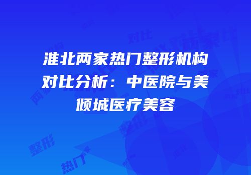 淮北两家热门整形机构对比分析：中医院与美倾城医疗美容