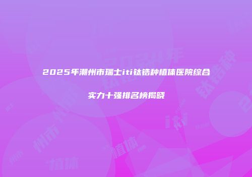 2025年潮州市瑞士iti钛锆种植体医院综合实力十强排名榜揭晓
