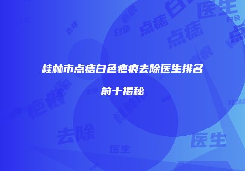 桂林市点痣白色疤痕去除医生排名前十揭秘