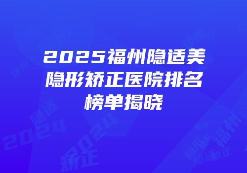 2025福州隐适美隐形矫正医院排名榜单揭晓