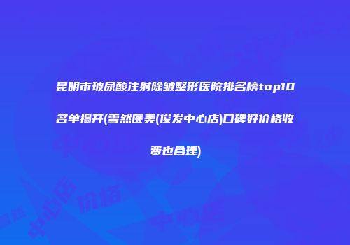 昆明市玻尿酸注射除皱整形医院排名榜top10名单揭开(雪然医美(俊发中心店)口碑好价格收费也合理)
