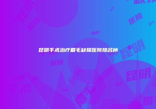 昆明手术治疗眉毛缺损医院排名榜
