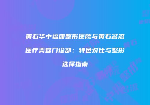 黄石华中福康整形医院与黄石名流医疗美容门诊部：特色对比与整形选择指南