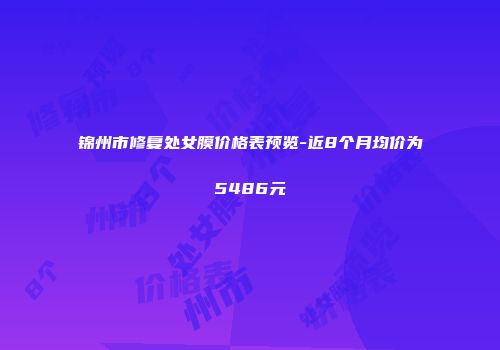 锦州市修复处女膜价格表预览-近8个月均价为5486元
