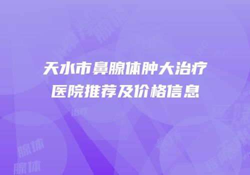天水市鼻腺体肿大治疗医院推荐及价格信息