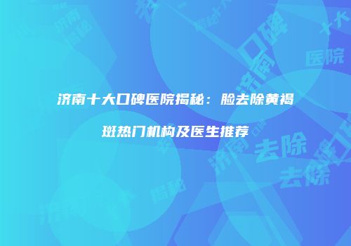 济南十大口碑医院揭秘：脸去除黄褐斑热门机构及医生推荐