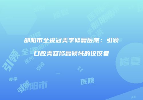 邵阳市全瓷冠美学修复医院：引领口腔美容修复领域的佼佼者