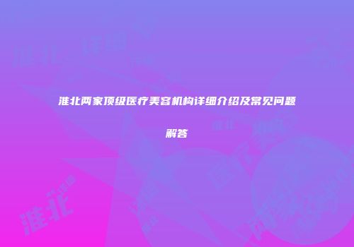 淮北两家顶级医疗美容机构详细介绍及常见问题解答