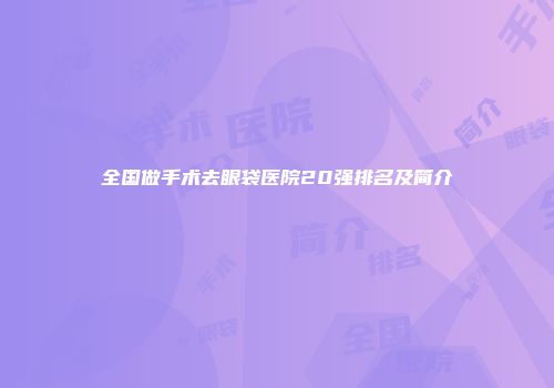 全国做手术去眼袋医院20强排名及简介