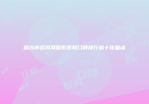 烟台市招风耳整形医院口碑排行前十佳盘点