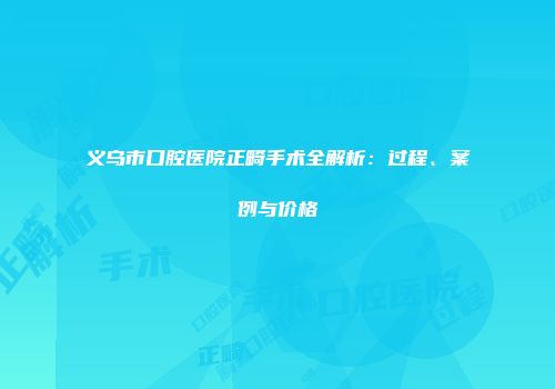 义乌市口腔医院正畸手术全解析：过程、案例与价格