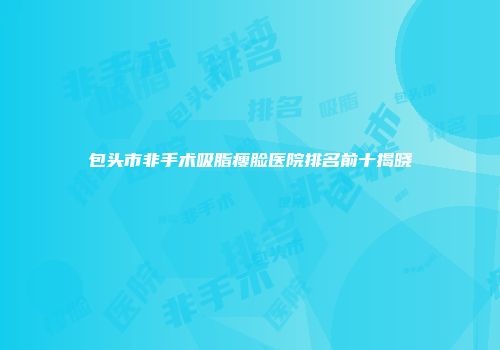 包头市非手术吸脂瘦脸医院排名前十揭晓
