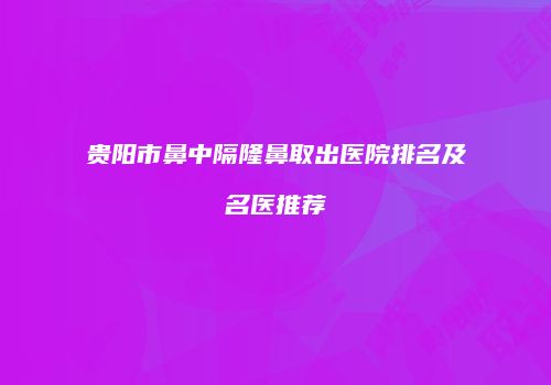 贵阳市鼻中隔隆鼻取出医院排名及名医推荐