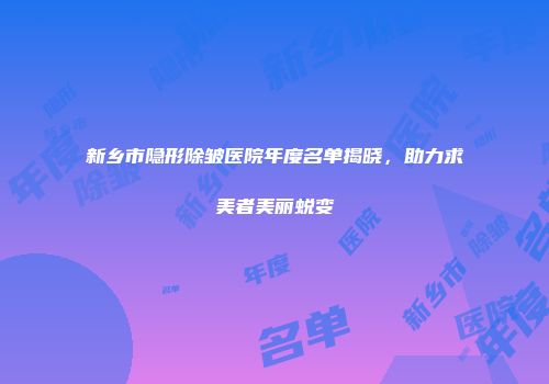 新乡市隐形除皱医院年度名单揭晓，助力求美者美丽蜕变