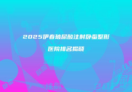 2025伊春玻尿酸注射卧蚕整形医院排名揭晓