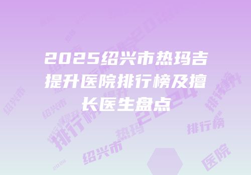 2025绍兴市热玛吉提升医院排行榜及擅长医生盘点