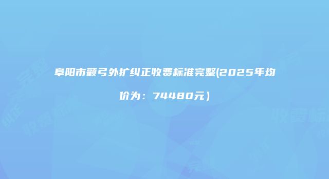 阜阳市颧弓外扩纠正收费标准完整(2025年均价为：74480元）