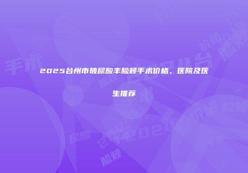 2025台州市玻尿酸丰脸颊手术价格、医院及医生推荐