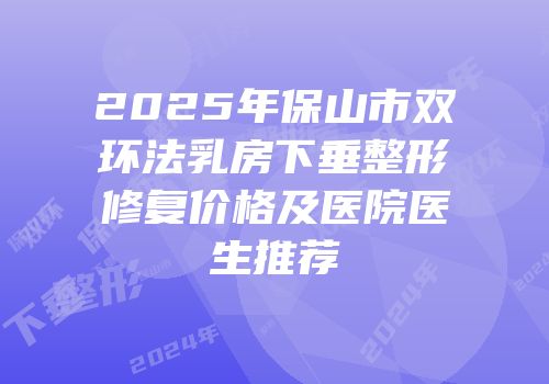 2025年保山市双环法乳房下垂整形修复价格及医院医生推荐