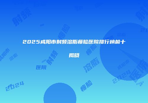 2025咸阳市射频溶脂瘦脸医院排行榜前十揭晓