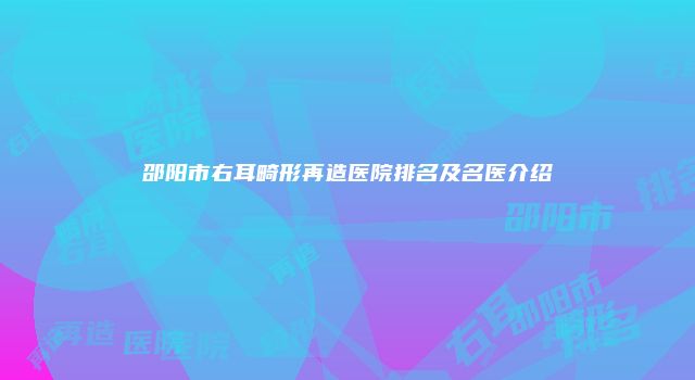 邵阳市右耳畸形再造医院排名及名医介绍