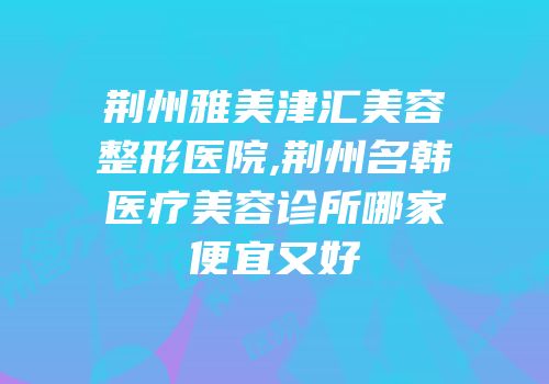 荆州雅美津汇美容整形医院,荆州名韩医疗美容诊所哪家便宜又好