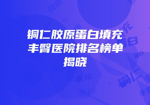 铜仁胶原蛋白填充丰臀医院排名榜单揭晓