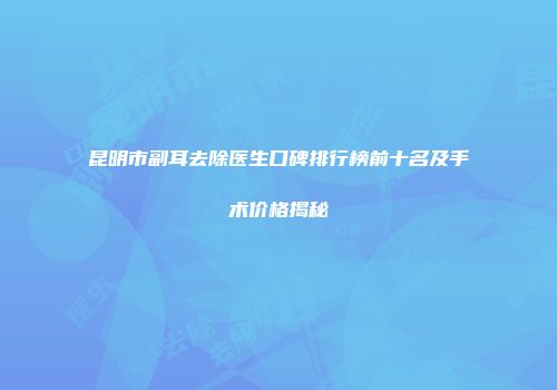 昆明市副耳去除医生口碑排行榜前十名及手术价格揭秘