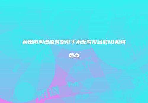 莆田市阴道缩紧整形手术医院排名前10机构盘点