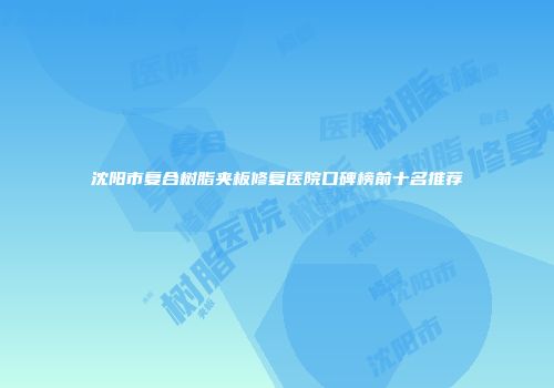 沈阳市复合树脂夹板修复医院口碑榜前十名推荐