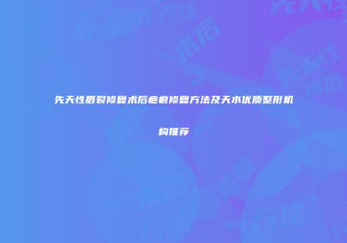先天性唇裂修复术后疤痕修复方法及天水优质整形机构推荐
