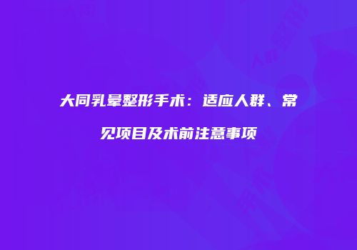 大同乳晕整形手术：适应人群、常见项目及术前注意事项