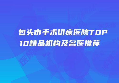 包头市手术切痣医院TOP10精品机构及名医推荐