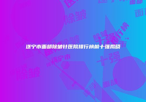遂宁市面部除皱针医院排行榜前十强揭晓