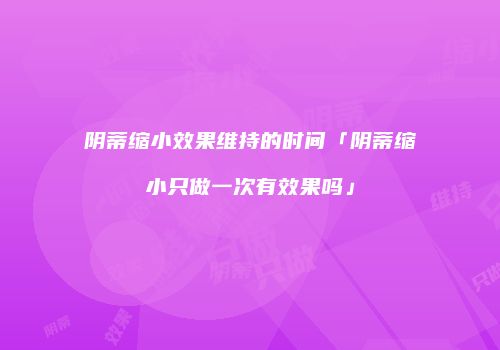 阴蒂缩小效果维持的时间「阴蒂缩小只做一次有效果吗」