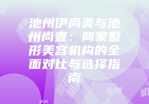 池州伊尚美与池州尚壹：两家整形美容机构的全面对比与选择指南