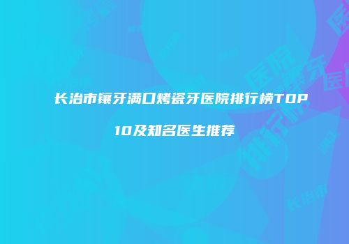 长治市镶牙满口烤瓷牙医院排行榜TOP10及知名医生推荐
