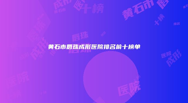 黄石市唇珠成形医院排名前十榜单