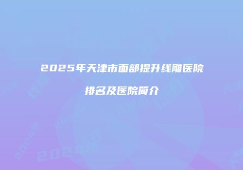 2025年天津市面部提升线雕医院排名及医院简介