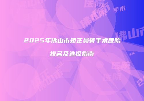 2025年佛山市矫正鼻骨手术医院排名及选择指南