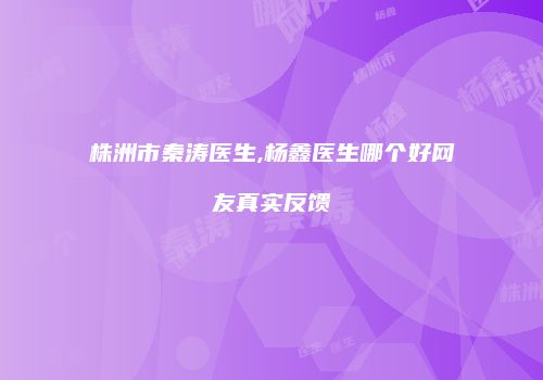 株洲市秦涛医生,杨鑫医生哪个好网友真实反馈