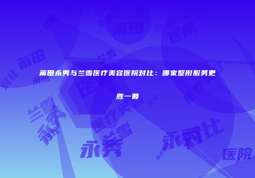 莆田永秀与兰雪医疗美容医院对比：哪家整形服务更胜一筹