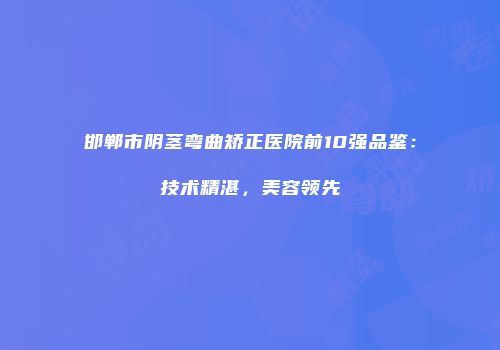 邯郸市阴茎弯曲矫正医院前10强品鉴：技术精湛，美容领先