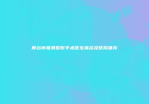 邢台市隆鼻整形手术医生排名及医院推荐